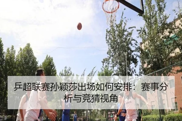 乒超联赛孙颖莎出场如何安排：赛事分析与竞猜视角