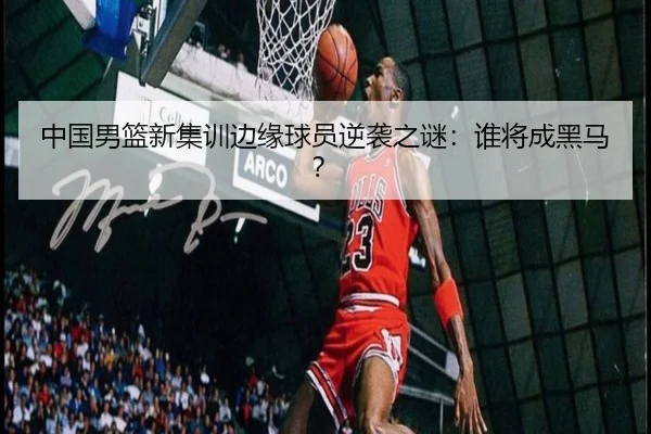 中国男篮新集训边缘球员逆袭之谜：谁将成黑马？